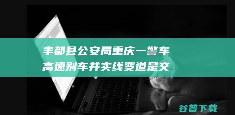 丰都县公安局 重庆一警车高速别车并实线变道 是交警在口头义务 (丰都县公安局局长)