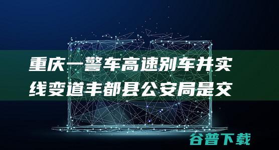 重庆一警车高速别车并实线变道 丰都县公安局 是交警在口头义务 (重庆 警车)