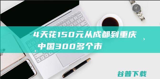 4天花150元从成都到重庆 游中国300多个市区 慢 他坐着公交 (4天花300正常的吗)