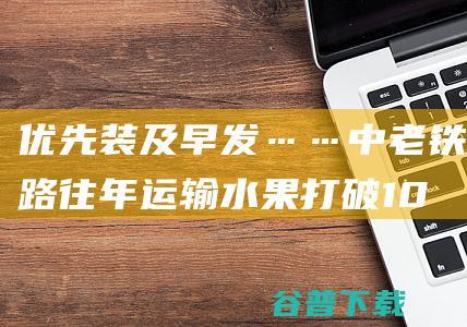 优先装 及早发……中老铁路往年运输水果打破10万吨 (优先安排发货)