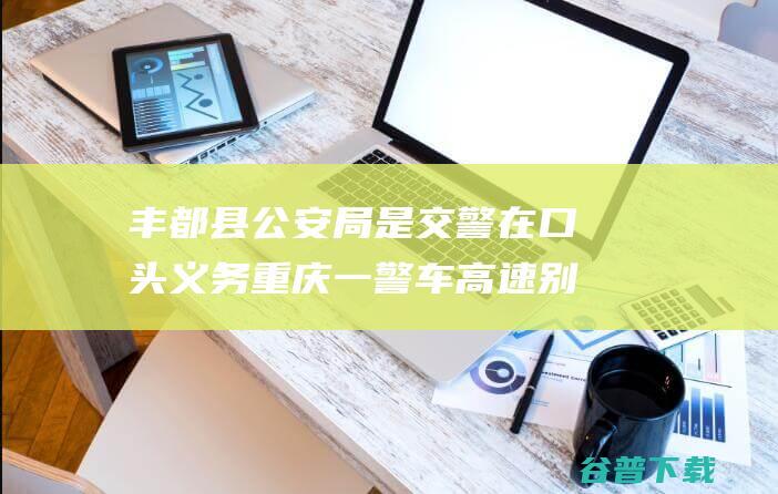 丰都县公安局 是交警在口头义务 重庆一警车高速别车并实线变道 (丰都县公安局领导班子名单)