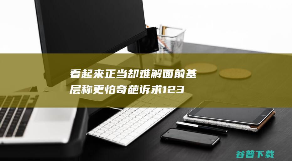 看起来正当却难解 面前 基层称更怕 奇葩诉求 12345公示 (看起来很正常)