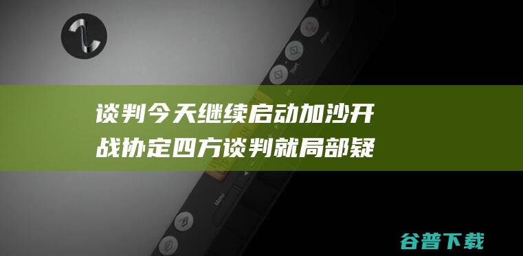 谈判今天继续启动 加沙开战协定四方谈判就局部疑问达成分歧 (谈判日程)