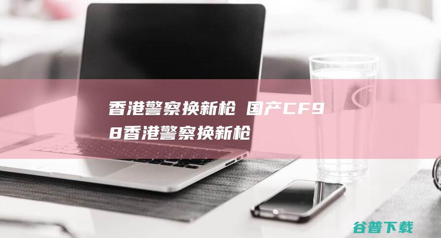 香港警察换新枪→国产CF98 (香港警察换新枪)