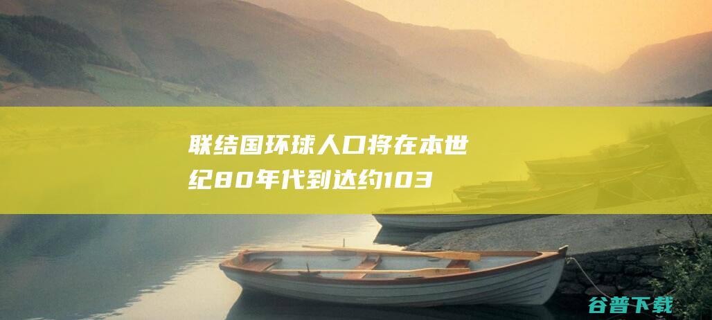 联结国 环球人口将在本世纪80年代到达约103亿的峰值 (环球联署倡议)