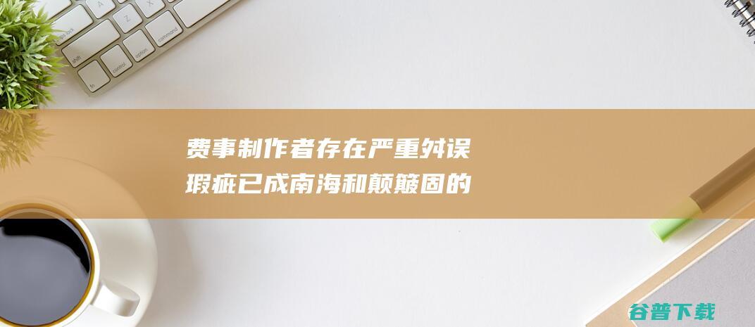 费事制作者存在严重舛误瑕疵已成南海和颠簸固的