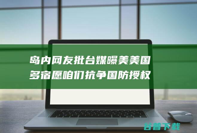 岛内网友批 台媒曝美 美国多宿愿咱们抗争 国防授权法案 草案需要在台设紧急库存