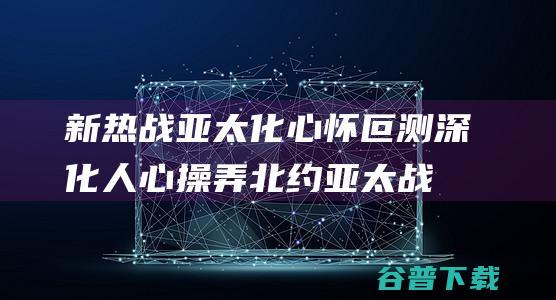 新热战亚太化心怀叵测深化人心操弄北约亚太战