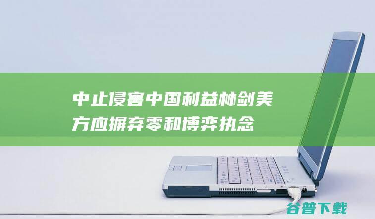 中止侵害中国利益 林剑 美方应摒弃零和博弈执念 (侵犯中国主权的事件)