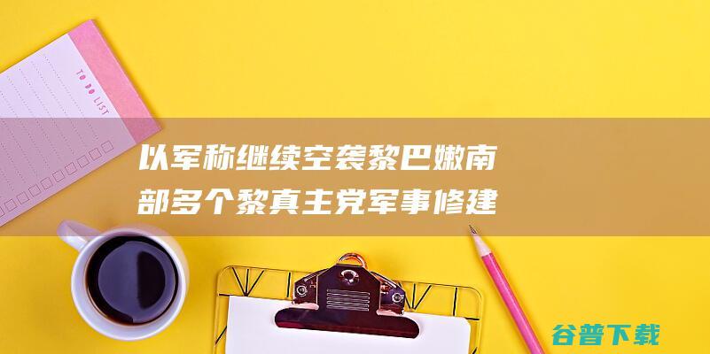 以军称继续空袭黎巴嫩南部多个黎真主党军事修建 (以军称继续空袭多个军事目标)