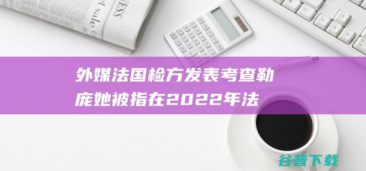 外媒 法国检方发表考查勒庞 她被指在2022年法国大选中合法取得竞选资金 (法国外交部媒体声明)