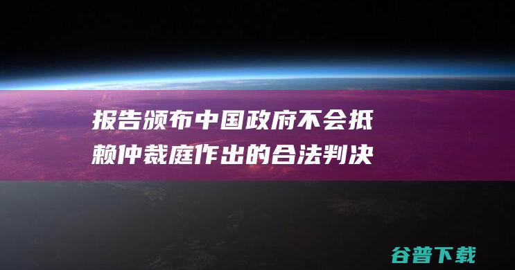 报告颁布 中国政府不会抵赖仲裁庭作出的合法判决 南海仲裁案判决再批驳 (报告确立中国)