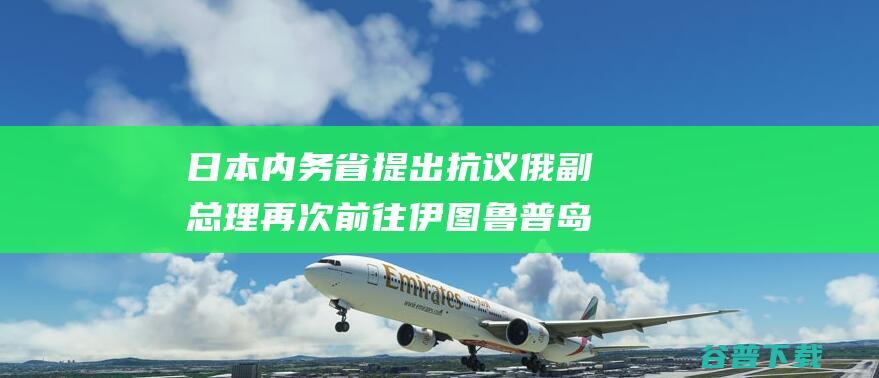 日本内务省提出抗议 俄副总理再次前往伊图鲁普岛 (日本内务省是什么机构)