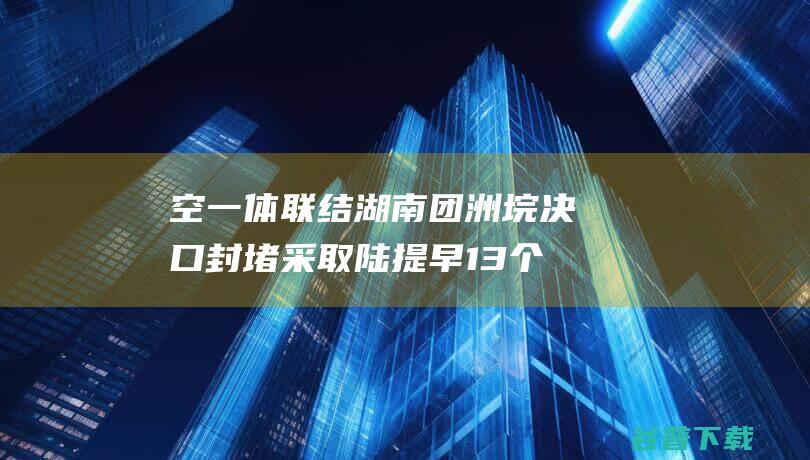 空一体联结 湖南团洲垸决口封堵采取陆 提早13个小时成功合龙 水 (空地一体)