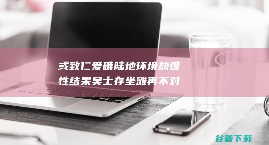 或致仁爱礁陆地环境劫难性结果 吴士存 坐滩 再不对菲律宾合法 军舰采取措施