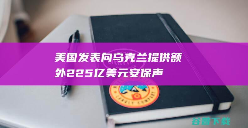 美国发表向乌克兰提供额外2.25亿美元安保声援 并提供五个策略防空系统 (美国发表向乌克兰宣布)