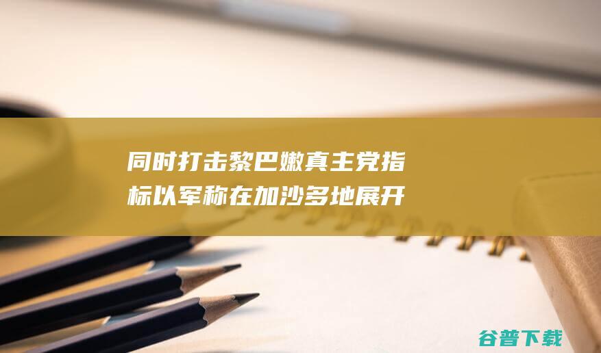 同时打击黎巴嫩真主党指标 以军称在加沙多地展开军事执行 (攻打巴黎)