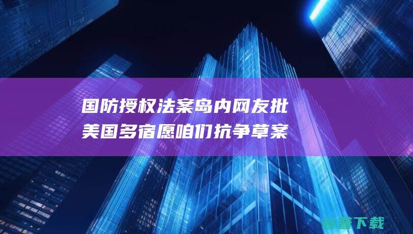 国防授权法案 岛内网友批 美国多宿愿咱们抗争 草案需要在台设紧急库存 台媒曝美 (美国2024国防授权法案)