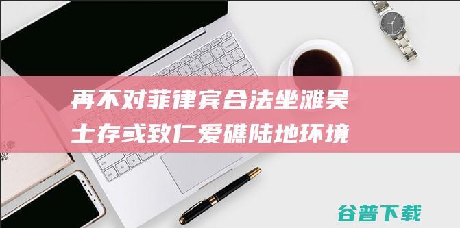 再不对菲律宾合法 坐滩 吴士存 或致仁爱礁陆地环境劫难性结果 军舰采取措施 (菲律宾拒绝道歉)