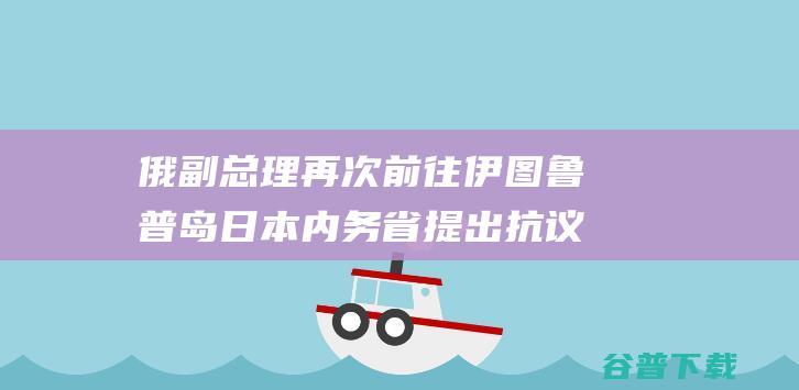 俄副总理再次前往伊图鲁普岛日本内务省提出抗议