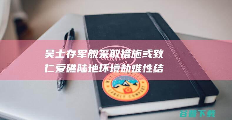 吴士存 军舰采取措施 或致仁爱礁陆地环境劫难性结果 坐滩 再不对菲律宾合法 (吴士礼将军)