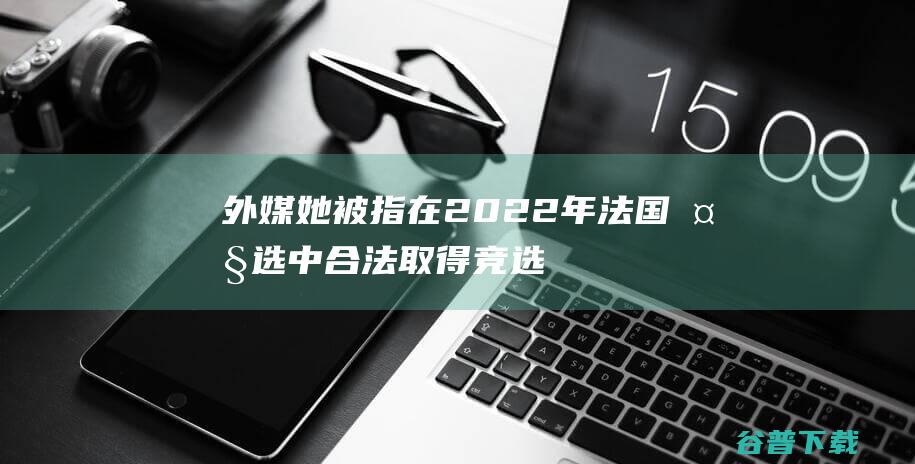 外媒她被指在2022年法国大选中合法取得竞选