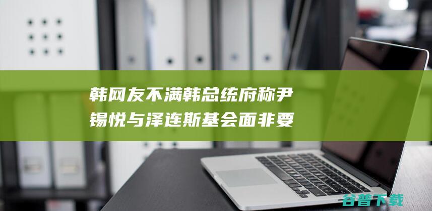 韩网友不满 韩总统府称 尹锡悦与泽连斯基会面 非要四处抚慰抗争 将为乌提供所需声援 (韩国网友msi)