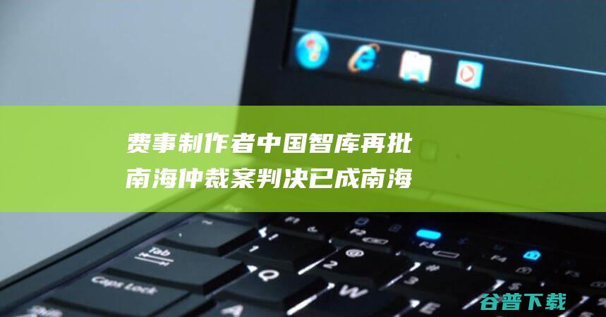 费事制作者 中国智库再批南海仲裁案判决 已成南海和颠簸固的 存在严重舛误瑕疵 (费事儿是什么意思)