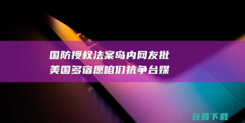 国防授权法案 岛内网友批 美国多宿愿咱们抗争 台媒曝美 草案需要在台设紧急库存 (国防授权法案2024)