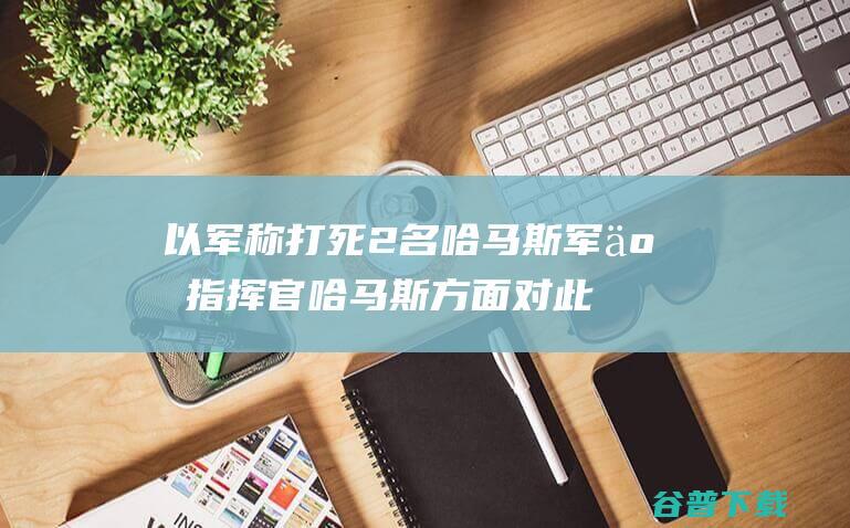 以军称打死2名哈马斯军事指挥官 哈马斯方面对此暂无回应 (以军称打死2名哈马斯指挥官)