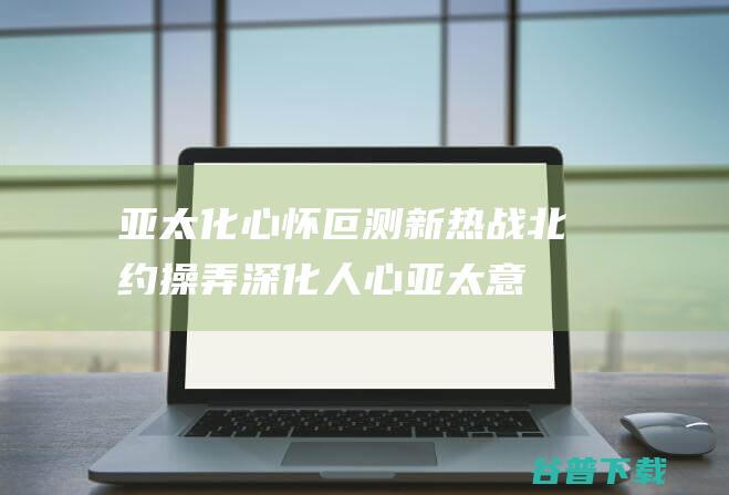 亚太化 心怀叵测 新热战 北约 操弄 深化人心 (亚太意思)