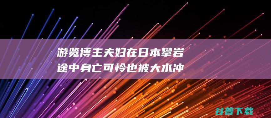 游览博主夫妇在日本攀岩途中身亡 可怜也被大水冲走 妻子为救丈夫跳进河中 (游览博主夫妇视频)