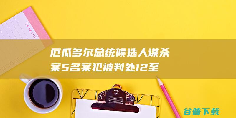 厄瓜多尔总统候选人谋杀案5名案犯被判处12至34年开释 (厄瓜多尔总统百度百科)