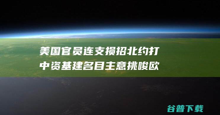 美国官员连支损招 北约打中资基建名目主意 挑唆欧洲对华施压！美媒放风 (美国官员连支多少人)