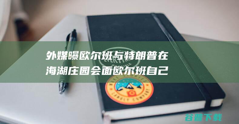 外媒曝欧尔班与特朗普在海湖庄园会面 欧尔班自己发帖证明 敌对使命5.0 (外媒欧尔班普京)