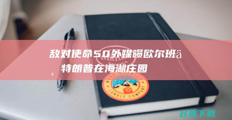 敌对使命5.0 外媒曝欧尔班与特朗普在海湖庄园会面 欧尔班自己发帖证明 (使命的对决)