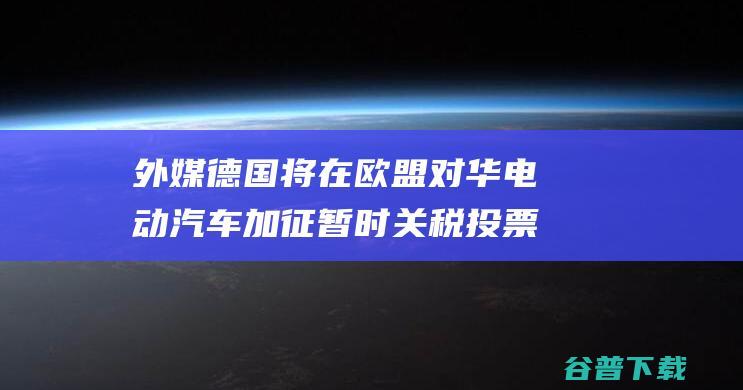 外媒德国将在欧盟对华电动加征暂时投票