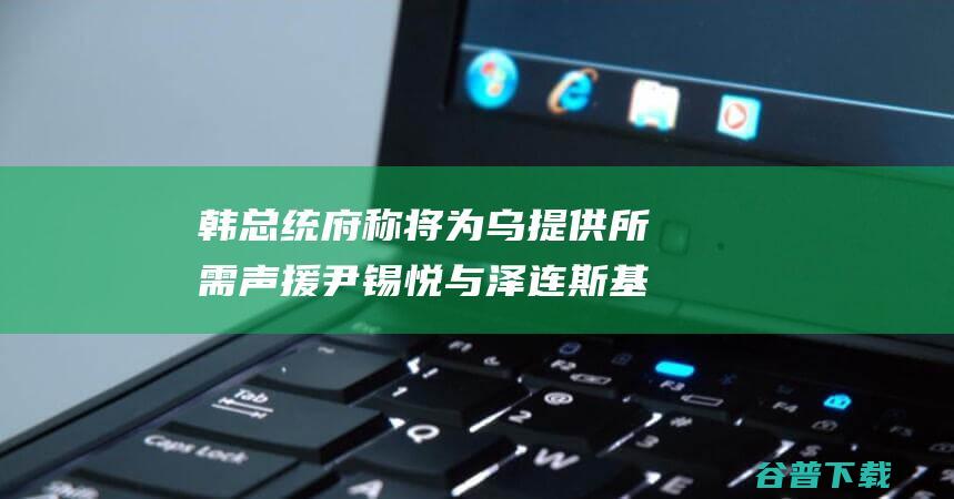 韩总统府称 将为乌提供所需声援 尹锡悦与泽连斯基会面 非要四处抚慰抗争 韩网友不满 (韩国总统 大统领)