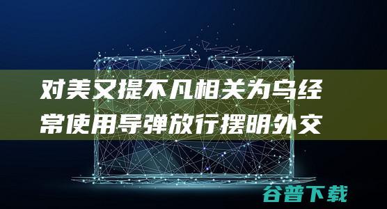 对美又提不凡相关为乌经常使用导弹放行摆明外交