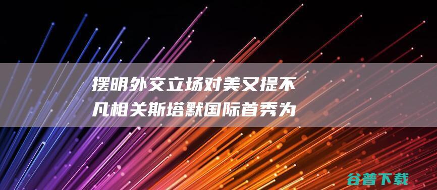 摆明外交立场 对美又提不凡相关 斯塔默国际 首秀 为乌经常使用导弹放行 (摆明外交立场的例子)