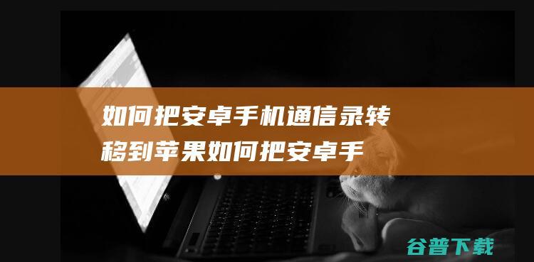 如何把安卓手机通信录转移到苹果 (如何把安卓手机通讯录转到苹果手机)