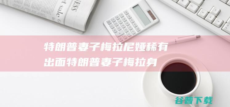 特朗普妻子梅拉尼娅稀有出面 (特朗普妻子梅拉身高)