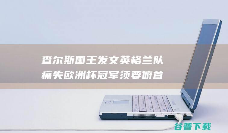 查尔斯国王发文 英格兰队痛失欧洲杯冠军 须要俯首挺胸！ 已是平凡成就 (查尔斯国王发表感人评论)