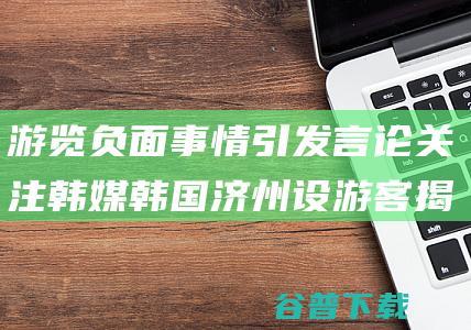 游览负面事情引发言论关注 韩媒 韩国济州设游客揭发核心 (游览负面事情的句子)