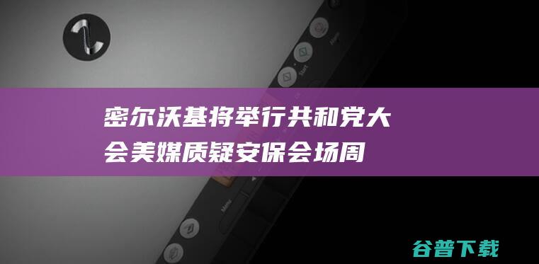 密尔沃基将举行共和党大会美媒质疑安保会场周