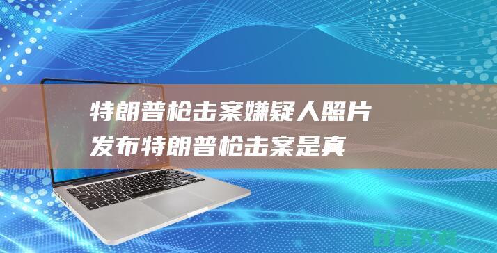 特朗普枪击案嫌疑人照片发布 (特朗普枪击案是真的吗)