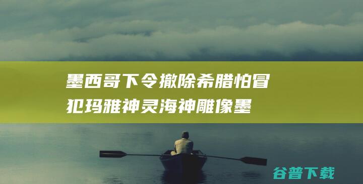 墨西哥下令撤除希腊怕冒犯玛雅神灵海神雕像墨