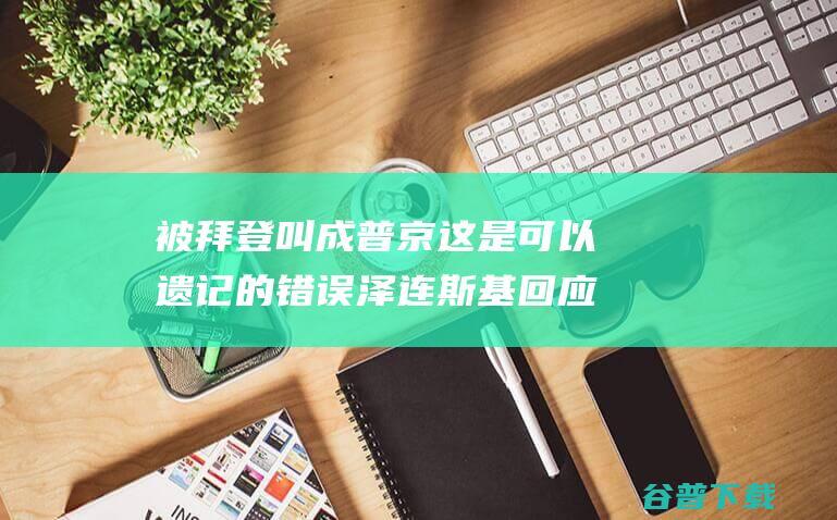 被拜登叫成普京这是可以遗记的错误泽连斯基回应