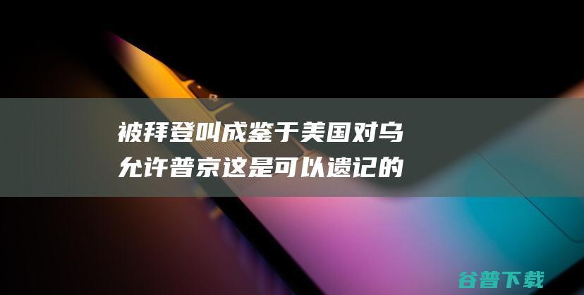 被拜登叫成 鉴于美国对乌允许 普京 这是可以遗记的错误 泽连斯基回应 (拜登被称为)