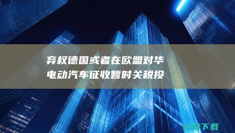 弃权 德国或者在欧盟对华电动汽车征收暂时关税投票中 外媒 朔尔茨拒绝证明 (放弃德国国籍)